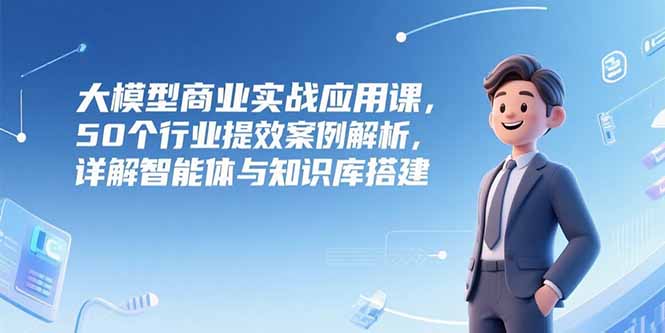 50行业案例解析 大模型赋能商业提效 智能体&知识库搭建揭秘