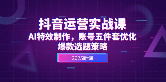 抖音运营实战课 AI特效赋能 账号五件套升级 爆款选题秘籍