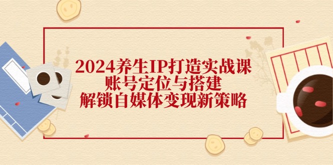 2024养生IP实战课 账号构建与变现攻略 解锁自媒体新路径-九零创业网