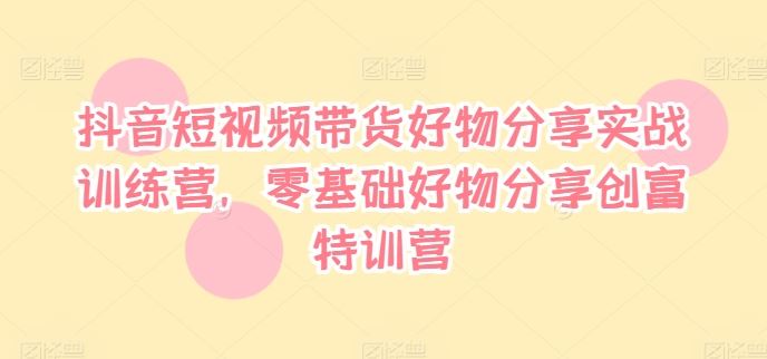 抖音带货实战营 零基础好物分享创富速成班