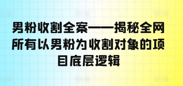 男粉收割全案揭秘 揭秘全网男性粉丝收割项目底层逻辑-九零创业网