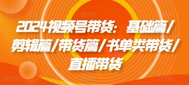 2024视频号带货攻略 基础 剪辑 带货 书单 直播全解析