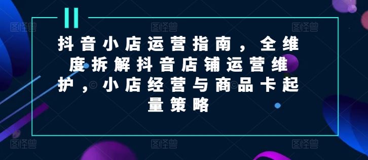 抖音小店运营攻略 全维维护 商品卡起量技巧一网打尽