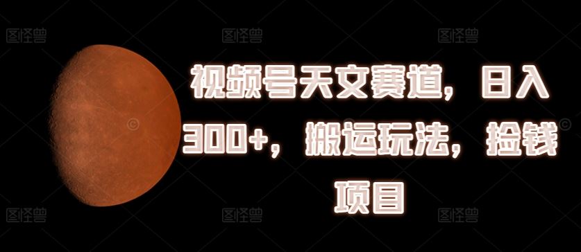 视频号天文搬运 日赚300+ 轻松捡钱攻略