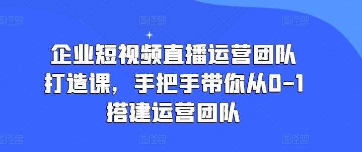 企业短视频直播运营团队搭建攻略课 从零开始打造高效团队
