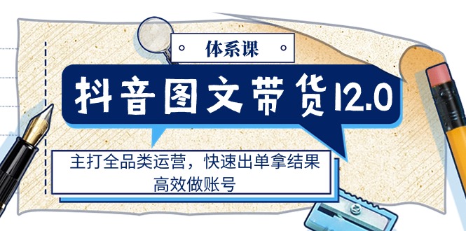 抖音图文带货全品类攻略 12.0体系课 高效出单 快速打造爆款账号-九零创业网