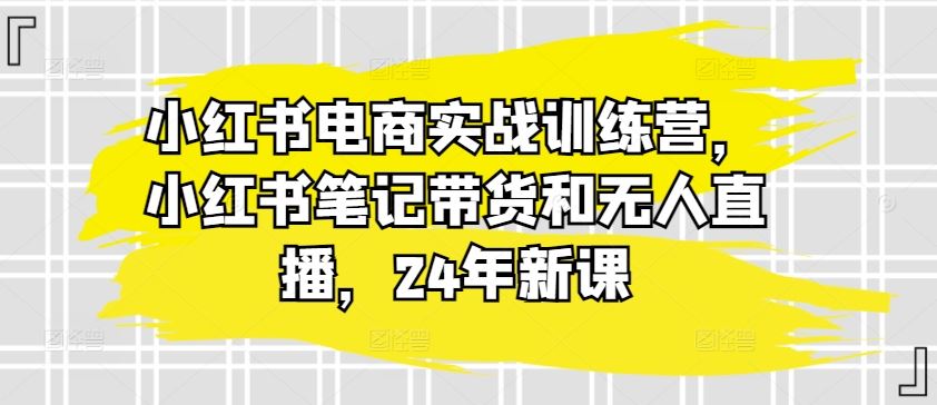 小红书电商新风向 笔记带货+无人直播训练营 24年新课升级