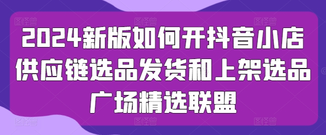 2024抖音小店供应链攻略 选品 发货 上架一网打尽-九零创业网