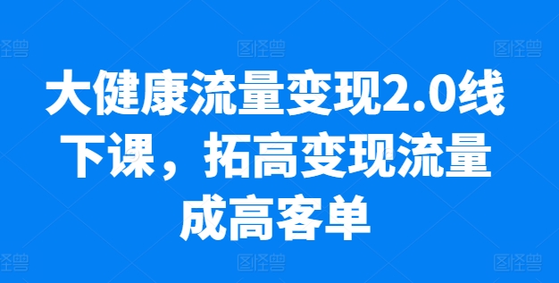 大健康流量变现2.0实操课 低粉高变现 业绩翻10倍-九零创业网