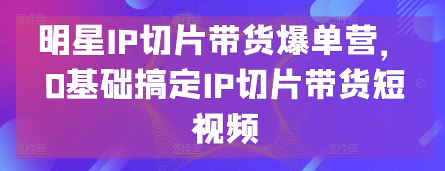 零基础速成 明星IP切片带货短视频秘籍-九零创业网