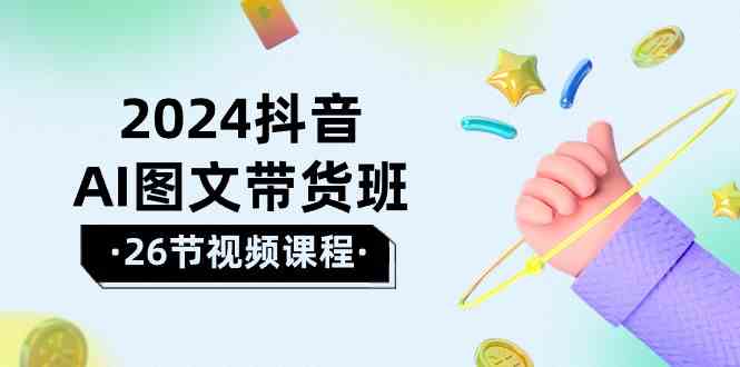 2024抖音AI图文带货课 26节攻略 驾驭AI风潮 赢在起跑线