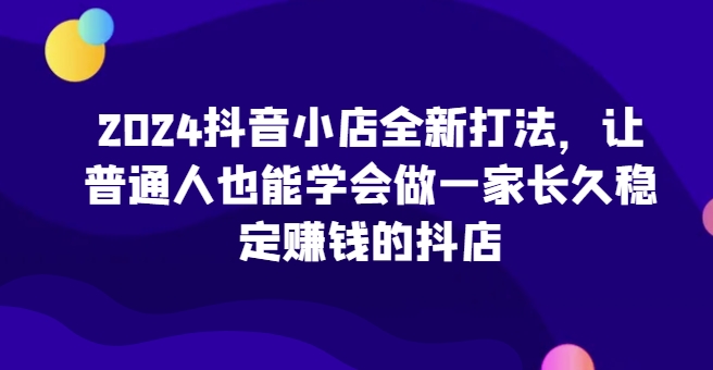 2024抖音小店新攻略 普通人轻松打造稳定赚钱抖店