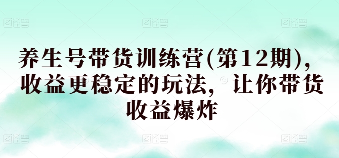 第12期养生号训练营 稳定收益秘籍 带货收益翻倍攻略