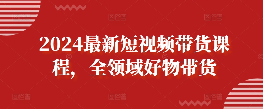 2024短视频带货新风向 全领域好物一网打尽