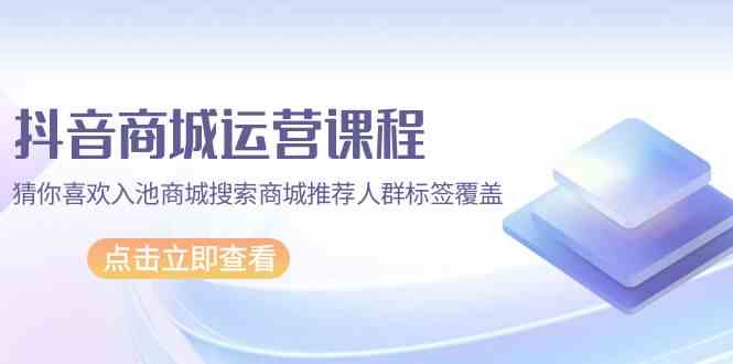 抖音商城运营课 精准标签覆盖 搜索推荐人群解析-九零创业网