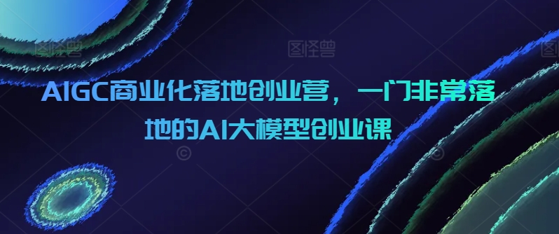 AI大模型创业实战课 AIGC商业化落地秘籍-九零创业网
