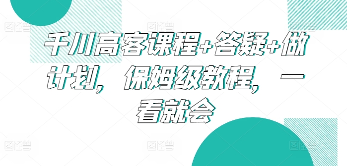 千川高客保姆级教程 课程+答疑+计划一步到位-九零创业网