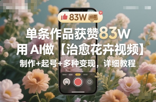 AI打造治愈花卉爆款视频 单条作品获赞83W 变现攻略全解析-九零创业网
